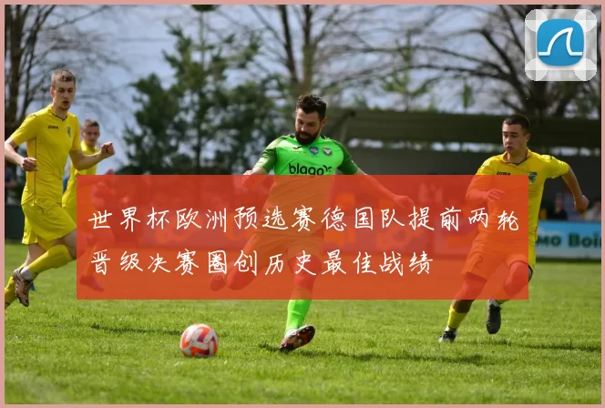 世界杯欧洲预选赛德国队提前两轮晋级决赛圈创历史最佳战绩