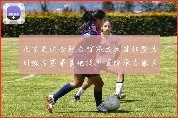 北京奥运会射击馆完成改建转型为训练与赛事基地提升国际承办能力