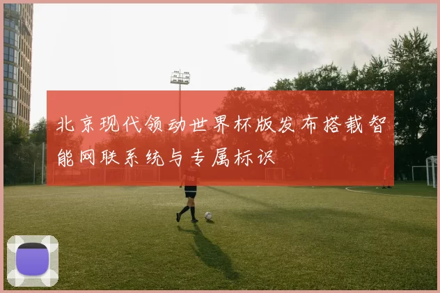北京现代领动世界杯版发布搭载智能网联系统与专属标识