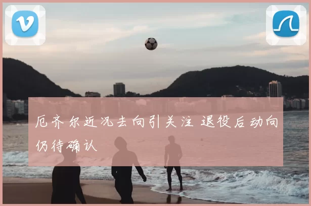 厄齐尔近况去向引关注 退役后动向仍待确认